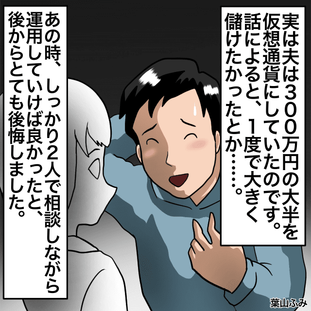 夫「お金が半分になった」夫婦の貯金300万円で資産運用をしていた夫。しかし投資を初めて半年後、夫の言葉に衝撃…＜金銭トラブルエピソード＞