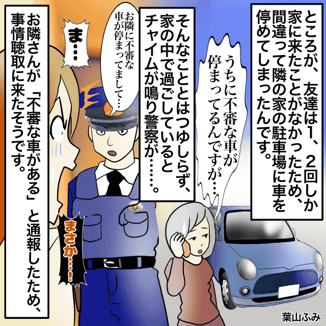 友達に駐車場を貸した私。すると家に“警察”が来て→「不審な車がある」友達が間違えて隣の家に停めてしまっていた…！＜警察沙汰エピソード＞