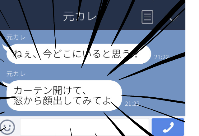 元カレ「ねぇ、今どこにいると思う？」元カレから頻繁にLINEや電話が…。最終的には家の前にいるような連絡がきた！＜ゾッとしたLINEエピソード＞