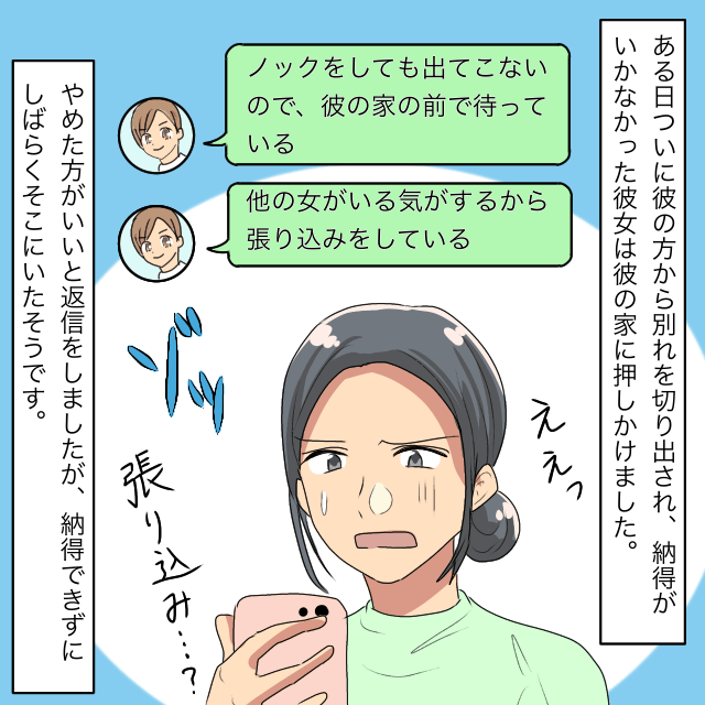 友人「女がいる気がするから彼の家の前で張り込んでいる」別れを切り出してきた彼氏に執着する“友人の行動”にドン引き…。