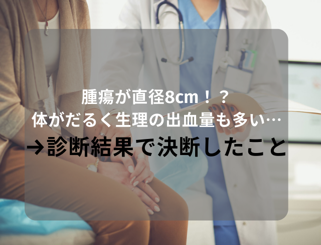 【腫瘍が直径8cm！？】体がだるく生理の出血量も多い…→診断結果で医師と相談して決断したこととは